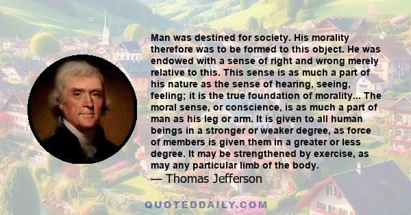 Man was destined for society. His morality therefore was to be formed to this object. He was endowed with a sense of right and wrong merely relative to this. This sense is as much a part of his nature as the sense of