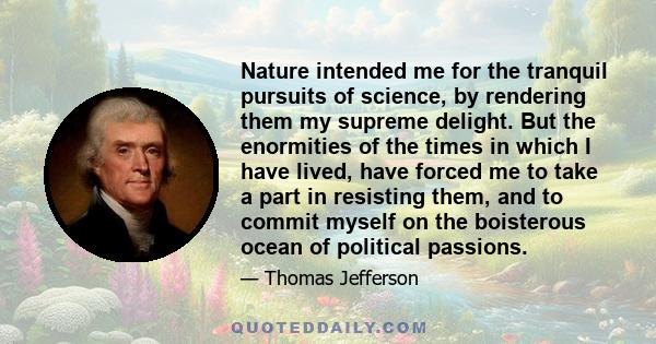 Nature intended me for the tranquil pursuits of science, by rendering them my supreme delight. But the enormities of the times in which I have lived, have forced me to take a part in resisting them, and to commit myself
