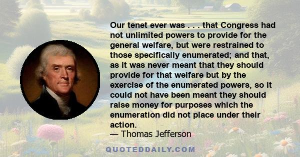 Our tenet ever was . . . that Congress had not unlimited powers to provide for the general welfare, but were restrained to those specifically enumerated; and that, as it was never meant that they should provide for that