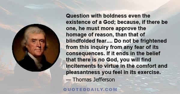 Question with boldness even the existence of a God; because, if there be one, he must more approve the homage of reason, than that of blindfolded fear.... Do not be frightened from this inquiry from any fear of its