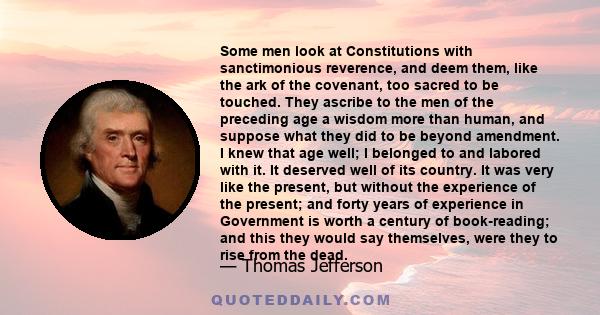 Some men look at Constitutions with sanctimonious reverence, and deem them, like the ark of the covenant, too sacred to be touched. They ascribe to the men of the preceding age a wisdom more than human, and suppose what