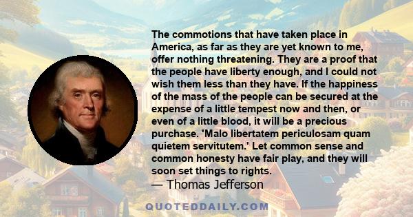 The commotions that have taken place in America, as far as they are yet known to me, offer nothing threatening. They are a proof that the people have liberty enough, and I could not wish them less than they have. If the