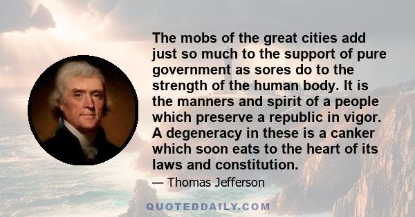 The mobs of the great cities add just so much to the support of pure government as sores do to the strength of the human body. It is the manners and spirit of a people which preserve a republic in vigor. A degeneracy in