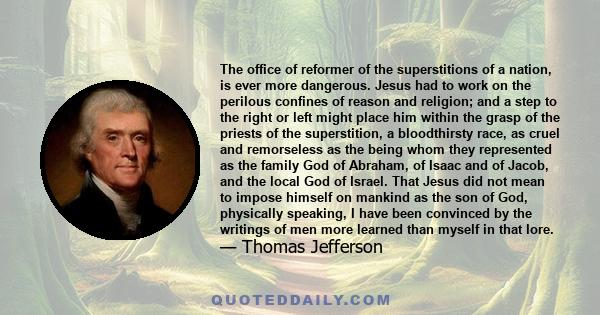 The office of reformer of the superstitions of a nation, is ever more dangerous. Jesus had to work on the perilous confines of reason and religion; and a step to the right or left might place him within the grasp of the