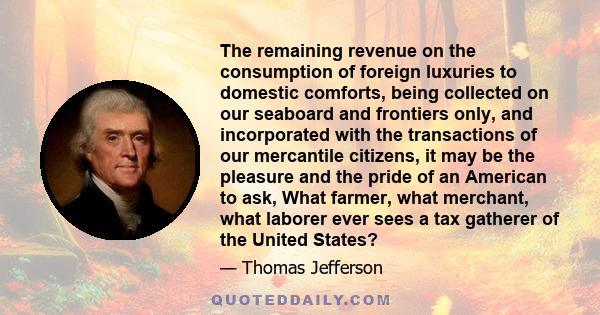 The remaining revenue on the consumption of foreign luxuries to domestic comforts, being collected on our seaboard and frontiers only, and incorporated with the transactions of our mercantile citizens, it may be the