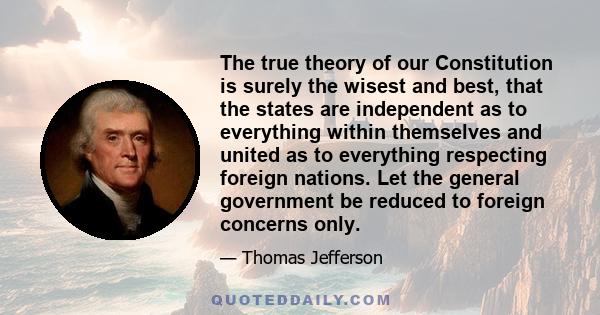 The true theory of our Constitution is surely the wisest and best, that the States are independent as to everything within themselves, and united as to everything respecting foreign affairs. Let the General Government
