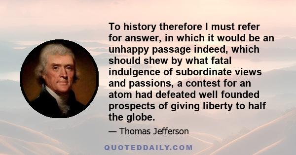 To history therefore I must refer for answer, in which it would be an unhappy passage indeed, which should shew by what fatal indulgence of subordinate views and passions, a contest for an atom had defeated well founded