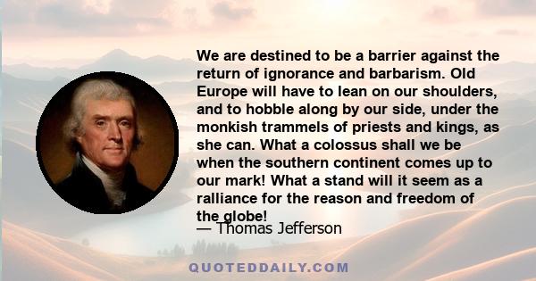 We are destined to be a barrier against the return of ignorance and barbarism. Old Europe will have to lean on our shoulders, and to hobble along by our side, under the monkish trammels of priests and kings, as she can.