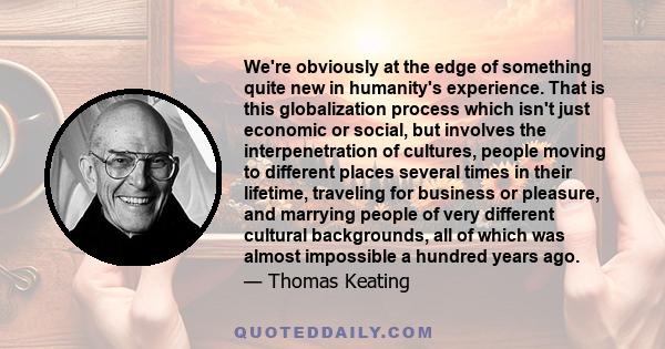 We're obviously at the edge of something quite new in humanity's experience. That is this globalization process which isn't just economic or social, but involves the interpenetration of cultures, people moving to