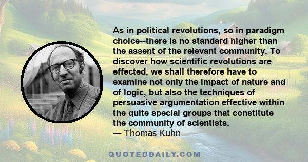 As in political revolutions, so in paradigm choice--there is no standard higher than the assent of the relevant community. To discover how scientific revolutions are effected, we shall therefore have to examine not only