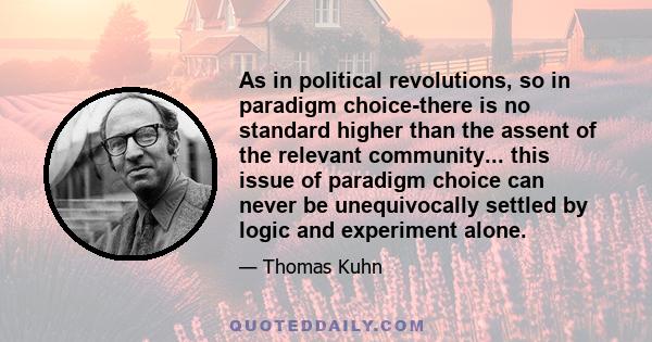 As in political revolutions, so in paradigm choice-there is no standard higher than the assent of the relevant community... this issue of paradigm choice can never be unequivocally settled by logic and experiment alone.