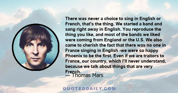 There was never a choice to sing in English or French, that's the thing. We started a band and sang right away in English. You reproduce the thing you like, and most of the bands we liked were coming from England or the