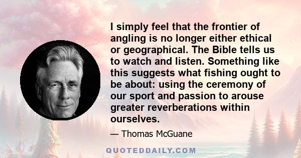 I simply feel that the frontier of angling is no longer either ethical or geographical. The Bible tells us to watch and listen. Something like this suggests what fishing ought to be about: using the ceremony of our