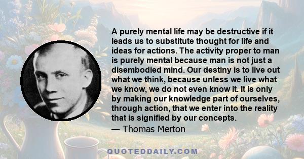A purely mental life may be destructive if it leads us to substitute thought for life and ideas for actions. The activity proper to man is purely mental because man is not just a disembodied mind. Our destiny is to live
