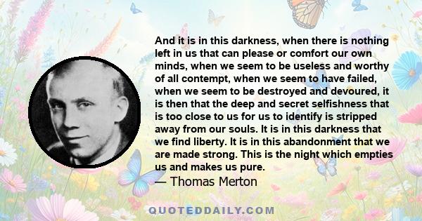 And it is in this darkness, when there is nothing left in us that can please or comfort our own minds, when we seem to be useless and worthy of all contempt, when we seem to have failed, when we seem to be destroyed and