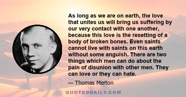 As long as we are on earth, the love that unites us will bring us suffering by our very contact with one another, because this love is the resetting of a body of broken bones. Even saints cannot live with saints on this