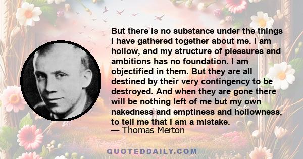 But there is no substance under the things I have gathered together about me. I am hollow, and my structure of pleasures and ambitions has no foundation. I am objectified in them. But they are all destined by their very
