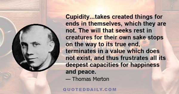 Cupidity...takes created things for ends in themselves, which they are not. The will that seeks rest in creatures for their own sake stops on the way to its true end, terminates in a value which does not exist, and thus