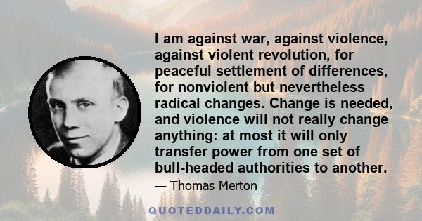 I am against war, against violence, against violent revolution, for peaceful settlement of differences, for nonviolent but nevertheless radical changes. Change is needed, and violence will not really change anything: at