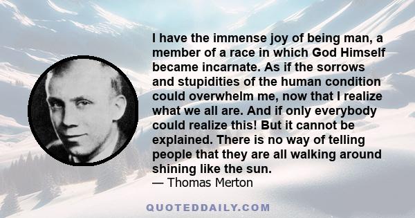 I have the immense joy of being man, a member of a race in which God Himself became incarnate. As if the sorrows and stupidities of the human condition could overwhelm me, now that I realize what we all are. And if only