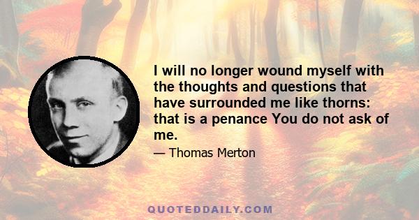 I will no longer wound myself with the thoughts and questions that have surrounded me like thorns: that is a penance You do not ask of me.