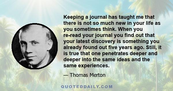 Keeping a journal has taught me that there is not so much new in your life as you sometimes think. When you re-read your journal you find out that your latest discovery is something you already found out five years ago.