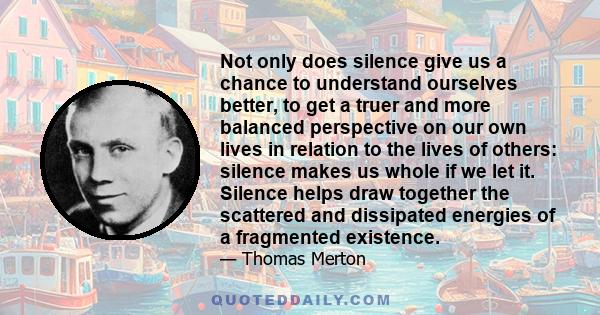 Not only does silence give us a chance to understand ourselves better, to get a truer and more balanced perspective on our own lives in relation to the lives of others: silence makes us whole if we let it. Silence helps