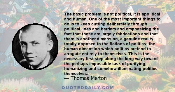 The basic problem is not political, it is apolitical and human. One of the most important things to do is to keep cutting deliberately through political lines and barriers and emphasizing the fact that these are largely