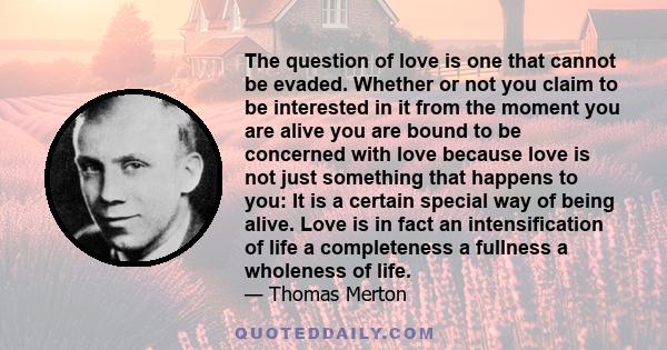 The question of love is one that cannot be evaded. Whether or not you claim to be interested in it from the moment you are alive you are bound to be concerned with love because love is not just something that happens to