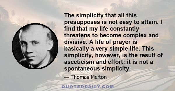 The simplicity that all this presupposes is not easy to attain. I find that my life constantly threatens to become complex and divisive. A life of prayer is basically a very simple life. This simplicity, however, is the