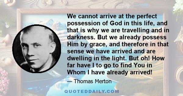 We cannot arrive at the perfect possession of God in this life, and that is why we are travelling and in darkness. But we already possess Him by grace, and therefore in that sense we have arrived and are dwelling in the