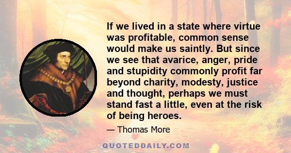 If we lived in a state where virtue was profitable, common sense would make us saintly. But since we see that avarice, anger, pride and stupidity commonly profit far beyond charity, modesty, justice and thought, perhaps