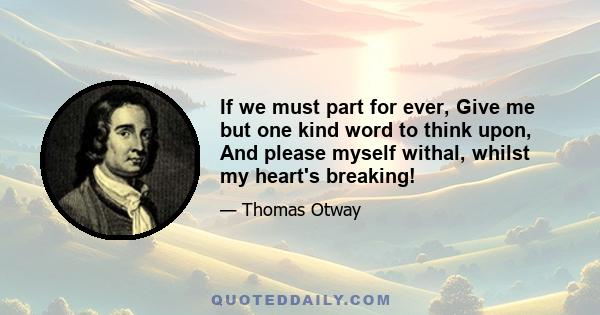If we must part for ever, Give me but one kind word to think upon, And please myself withal, whilst my heart's breaking!