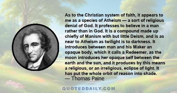 As to the Christian system of faith, it appears to me as a species of Atheism — a sort of religious denial of God. It professes to believe in a man rather than in God. It is a compound made up chiefly of Manism with but