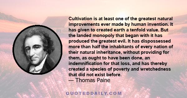 Cultivation is at least one of the greatest natural improvements ever made by human invention. It has given to created earth a tenfold value. But the landed monopoly that began with it has produced the greatest evil. It
