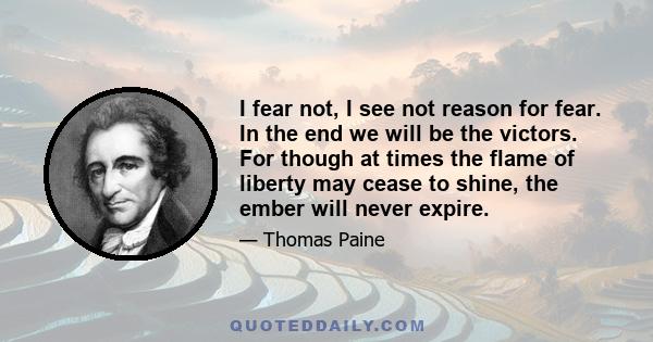 I fear not, I see not reason for fear. In the end we will be the victors. For though at times the flame of liberty may cease to shine, the ember will never expire.