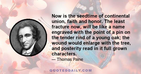 Now is the seedtime of continental union, faith and honor. The least fracture now, will be like a name engraved with the point of a pin on the tender rind of a young oak; the wound would enlarge with the tree, and