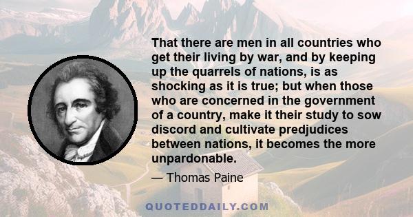 That there are men in all countries who get their living by war, and by keeping up the quarrels of nations, is as shocking as it is true; but when those who are concerned in the government of a country, make it their