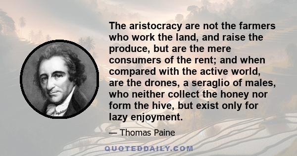The aristocracy are not the farmers who work the land, and raise the produce, but are the mere consumers of the rent; and when compared with the active world, are the drones, a seraglio of males, who neither collect the