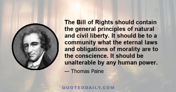 The Bill of Rights should contain the general principles of natural and civil liberty. It should be to a community what the eternal laws and obligations of morality are to the conscience. It should be unalterable by any