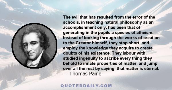 The evil that has resulted from the error of the schools, in teaching natural philosophy as an accomplishment only, has been that of generating in the pupils a species of atheism. Instead of looking through the works of