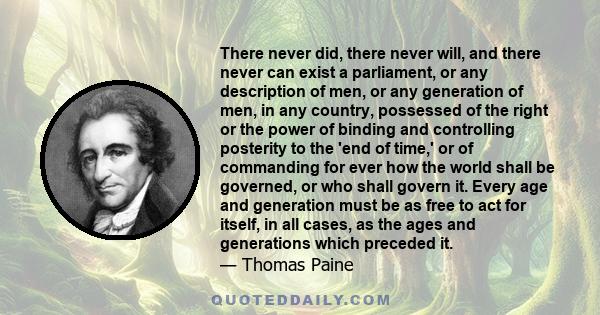 There never did, there never will, and there never can exist a parliament, or any description of men, or any generation of men, in any country, possessed of the right or the power of binding and controlling posterity to