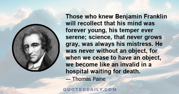 Those who knew Benjamin Franklin will recollect that his mind was forever young, his temper ever serene; science, that never grows gray, was always his mistress. He was never without an object, for when we cease to have