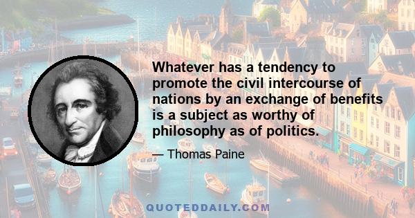 Whatever has a tendency to promote the civil intercourse of nations by an exchange of benefits is a subject as worthy of philosophy as of politics.