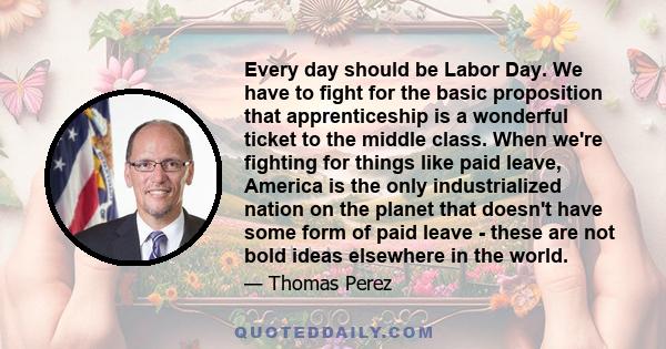 Every day should be Labor Day. We have to fight for the basic proposition that apprenticeship is a wonderful ticket to the middle class. When we're fighting for things like paid leave, America is the only industrialized