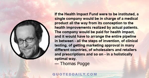 If the Health Impact Fund were to be instituted, a single company would be in charge of a medical product all the way from its conception to the health improvements realized by actual patients. The company would be paid