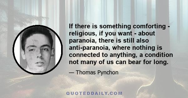 If there is something comforting - religious, if you want - about paranoia, there is still also anti-paranoia, where nothing is connected to anything, a condition not many of us can bear for long.