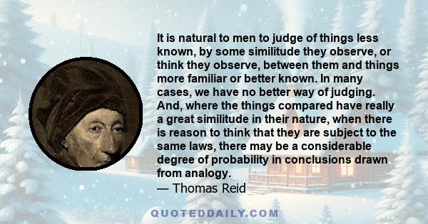 It is natural to men to judge of things less known, by some similitude they observe, or think they observe, between them and things more familiar or better known. In many cases, we have no better way of judging. And,