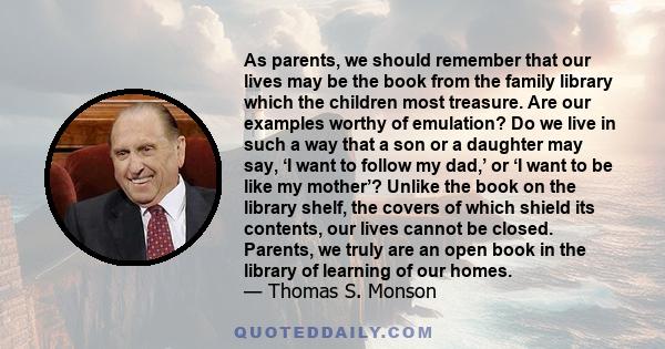 As parents, we should remember that our lives may be the book from the family library which the children most treasure. Are our examples worthy of emulation? Do we live in such a way that a son or a daughter may say, ‘I