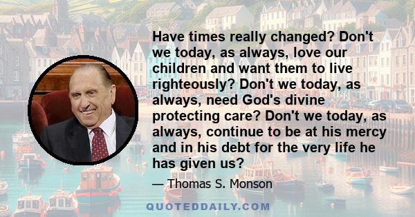 Have times really changed? Don't we today, as always, love our children and want them to live righteously? Don't we today, as always, need God's divine protecting care? Don't we today, as always, continue to be at his